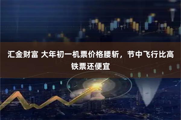 汇金财富 大年初一机票价格腰斩，节中飞行比高铁票还便宜