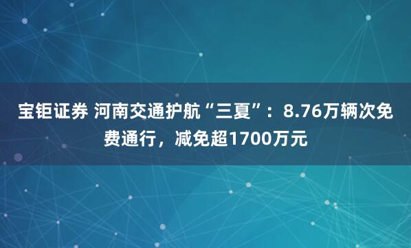 宝钜证券 河南交通护航“三夏”：8.76万辆次免费通行，减免超1700万元
