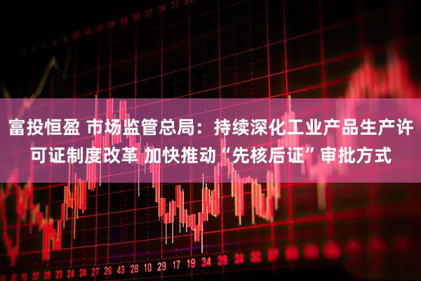 富投恒盈 市场监管总局：持续深化工业产品生产许可证制度改革 加快推动“先核后证”审批方式