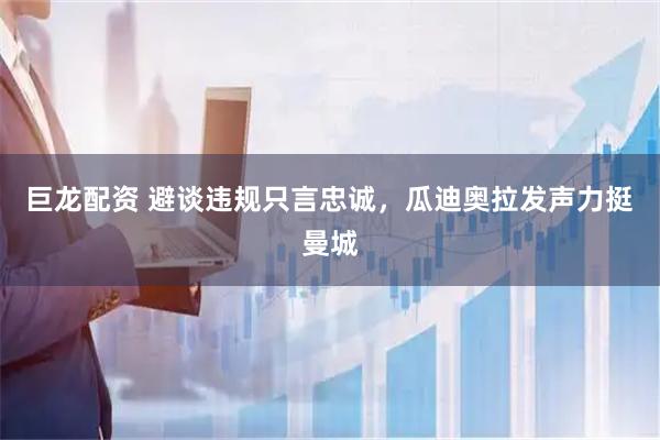 巨龙配资 避谈违规只言忠诚，瓜迪奥拉发声力挺曼城