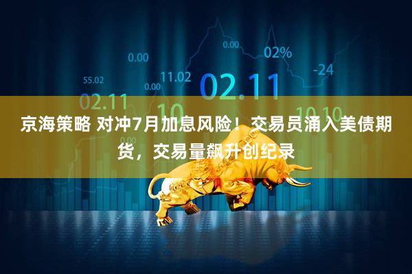 京海策略 对冲7月加息风险!交易员涌入美债期货,交易量飙升创纪录