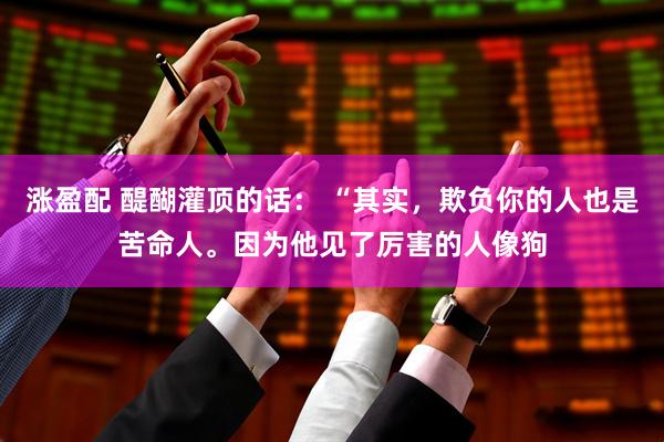 涨盈配 醍醐灌顶的话： “其实，欺负你的人也是苦命人。因为他见了厉害的人像狗