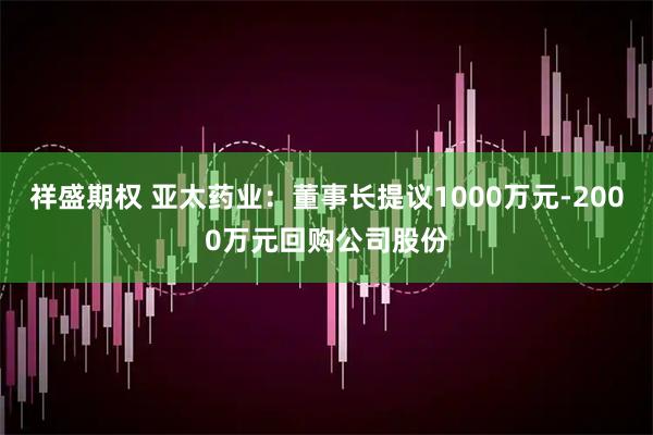 祥盛期权 亚太药业：董事长提议1000万元-2000万元回购公司股份