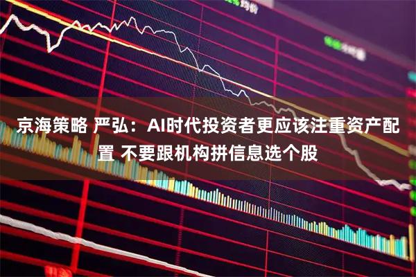 京海策略 严弘：AI时代投资者更应该注重资产配置 不要跟机构拼信息选个股