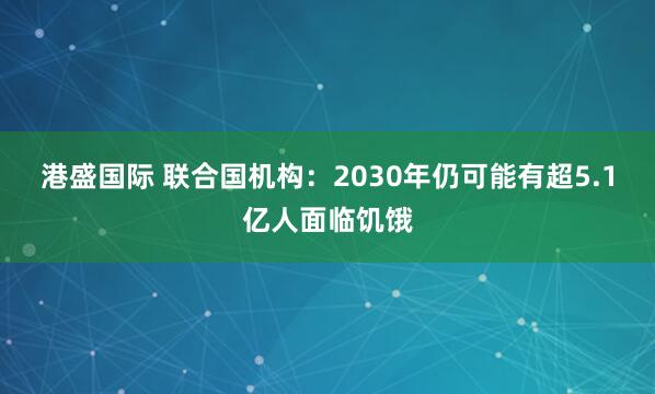港盛国际 联合国机构：2030年仍可能有超5.1亿人面临饥饿
