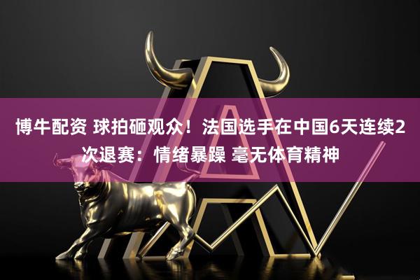 博牛配资 球拍砸观众！法国选手在中国6天连续2次退赛：情绪暴躁 毫无体育精神