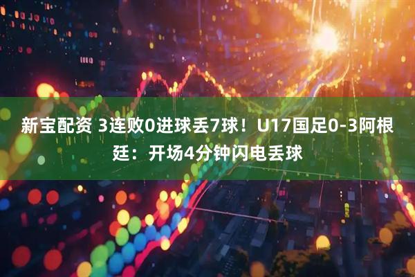 新宝配资 3连败0进球丢7球！U17国足0-3阿根廷：开场4分钟闪电丢球