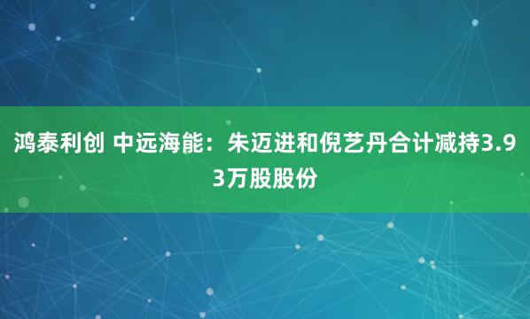鸿泰利创 中远海能：朱迈进和倪艺丹合计减持3.93万股股份